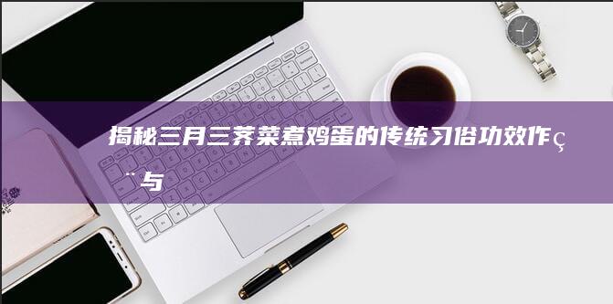 揭秘三月三荠菜煮鸡蛋的传统习俗：功效、作用与养生奥秘